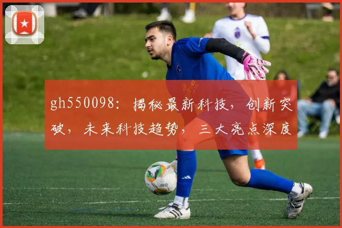 gh550098：揭秘最新科技，创新突破，未来科技趋势，三大亮点深度解析，不容错过
