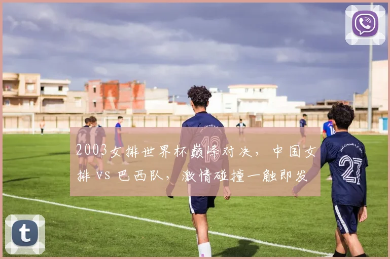 2003女排世界杯巅峰对决，中国女排 vs 巴西队，激情碰撞一触即发