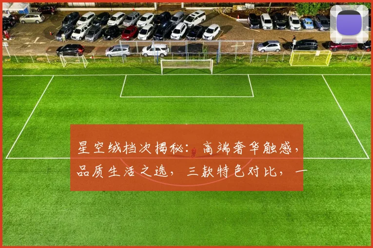 星空绒档次揭秘：高端奢华触感，品质生活之选，三款特色对比，一睹为快