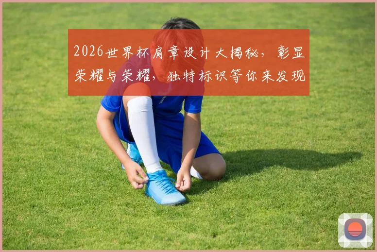 2026世界杯肩章设计大揭秘，彰显荣耀与荣耀，独特标识等你来发现，一睹为快